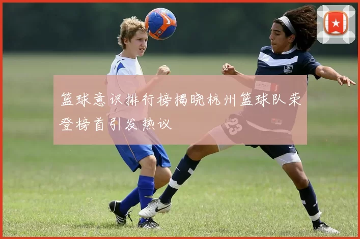 篮球意识排行榜揭晓杭州篮球队荣登榜首引发热议