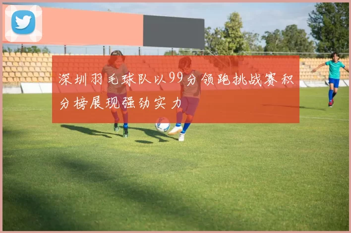 深圳羽毛球队以99分领跑挑战赛积分榜展现强劲实力