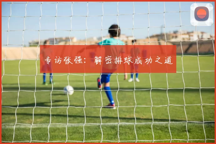 专访张强：解密排球成功之道