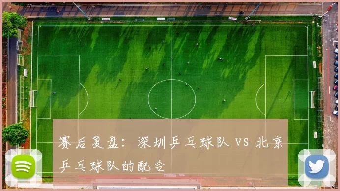 赛后复盘：深圳乒乓球队 vs 北京乒乓球队的配合