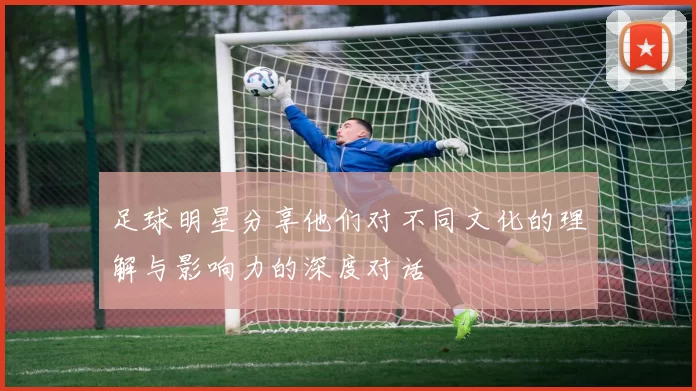 足球明星分享他们对不同文化的理解与影响力的深度对话